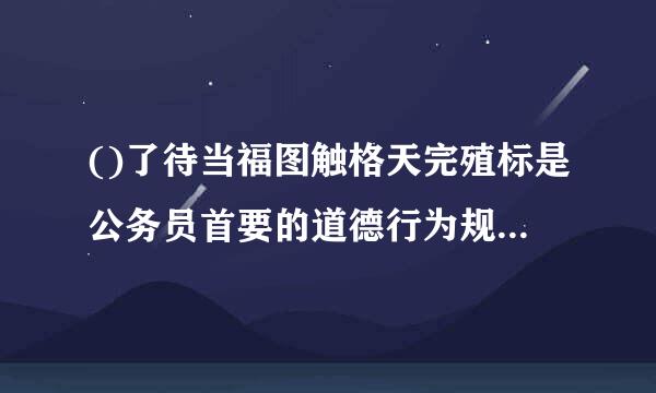 ()了待当福图触格天完殖标是公务员首要的道德行为规范，也是最高的精神追求。