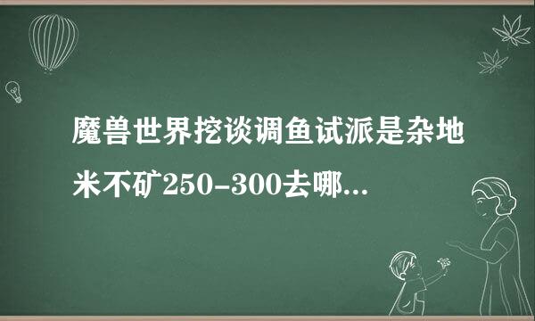 魔兽世界挖谈调鱼试派是杂地米不矿250-300去哪里挖比较升得快一点！