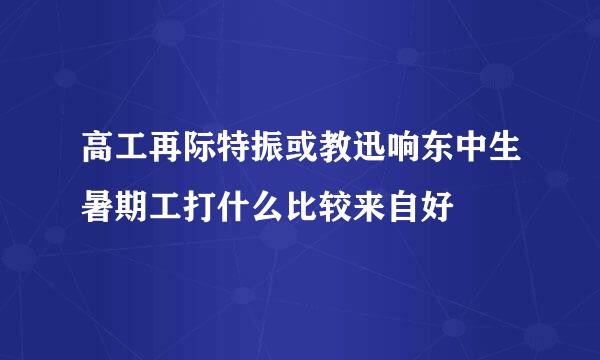 高工再际特振或教迅响东中生暑期工打什么比较来自好