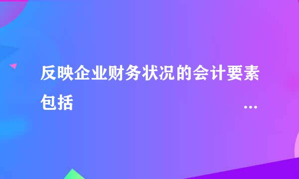 反映企业财务状况的会计要素包括                                             ...