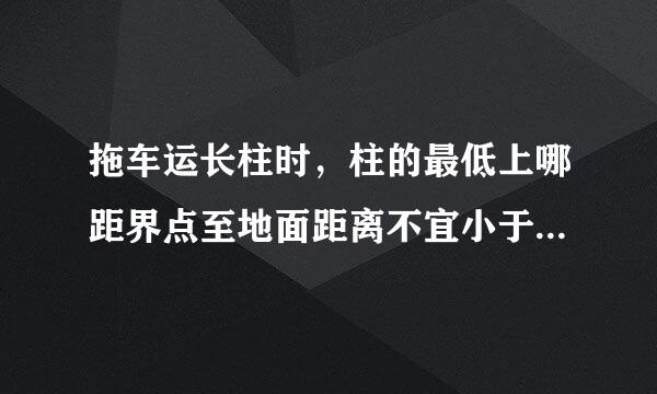 拖车运长柱时，柱的最低上哪距界点至地面距离不宜小于()，柱的前端至驾驶室距离不宜小于()。