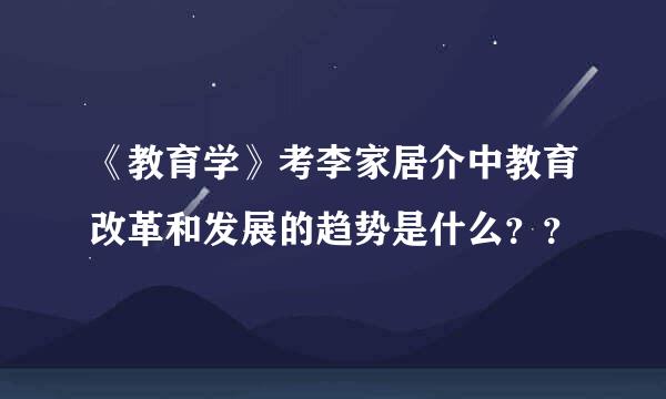 《教育学》考李家居介中教育改革和发展的趋势是什么？？