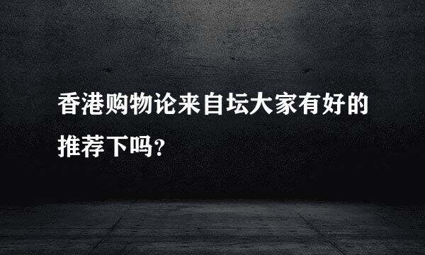 香港购物论来自坛大家有好的推荐下吗？