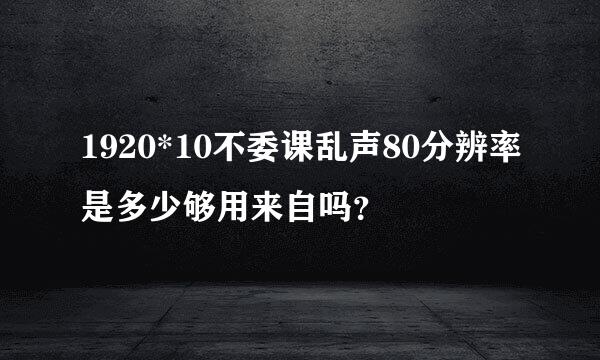 1920*10不委课乱声80分辨率是多少够用来自吗？