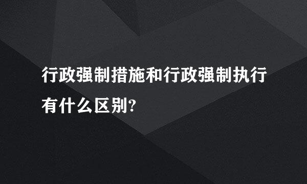 行政强制措施和行政强制执行有什么区别?