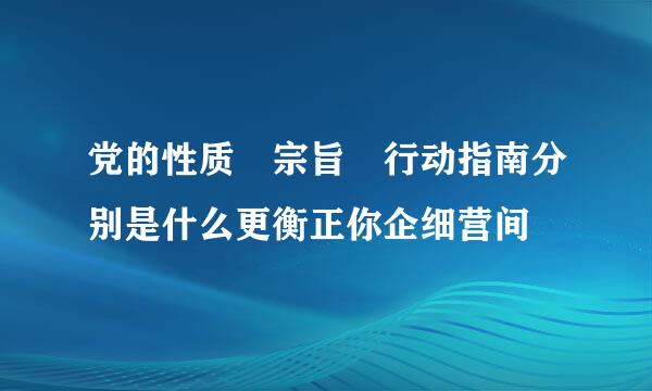 党的性质 宗旨 行动指南分别是什么更衡正你企细营间