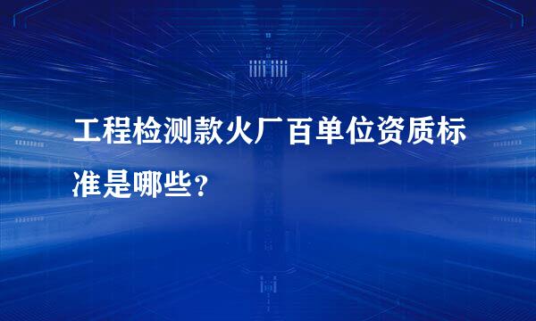 工程检测款火厂百单位资质标准是哪些？