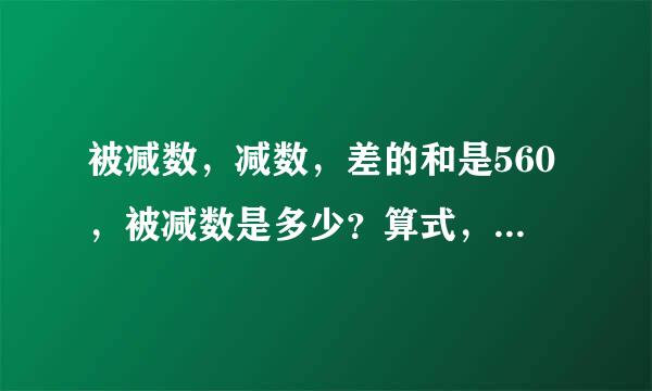 被减数，减数，差的和是560，被减数是多少？算式，意思要求写清楚