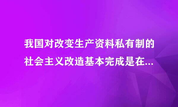 我国对改变生产资料私有制的社会主义改造基本完成是在哪一年?