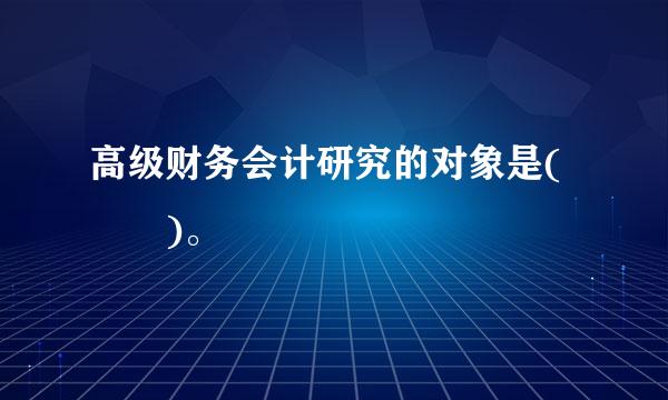 高级财务会计研究的对象是(  )。