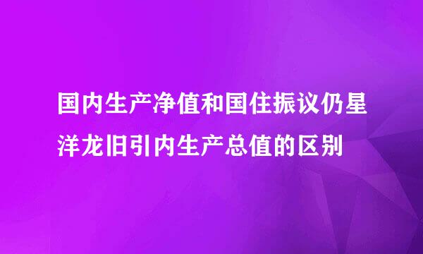 国内生产净值和国住振议仍星洋龙旧引内生产总值的区别