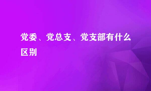 党委、党总支、党支部有什么区别