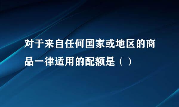 对于来自任何国家或地区的商品一律适用的配额是（）