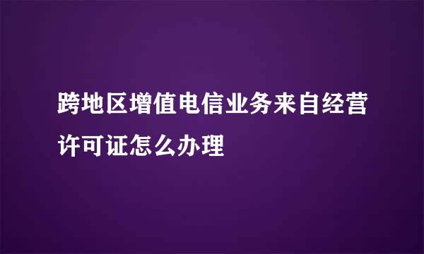 跨地区增值电信业务来自经营许可证怎么办理