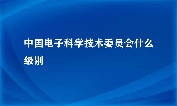 中国电子科学技术委员会什么级别