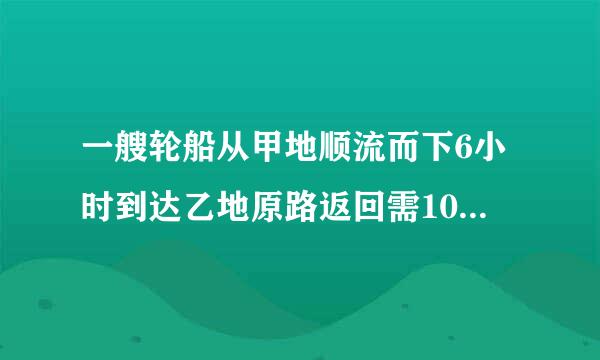 一艘轮船从甲地顺流而下6小时到达乙地原路返回需10小时才能到达甲地已知水流速度每...