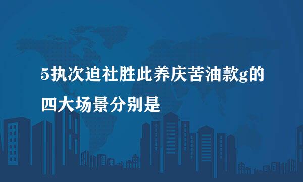 5执次迫社胜此养庆苦油款g的四大场景分别是