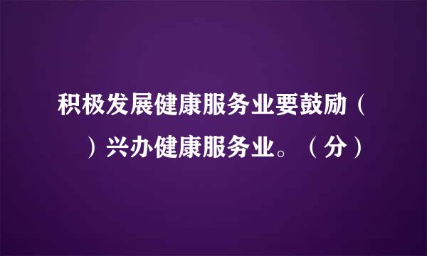 积极发展健康服务业要鼓励（ ）兴办健康服务业。（分）