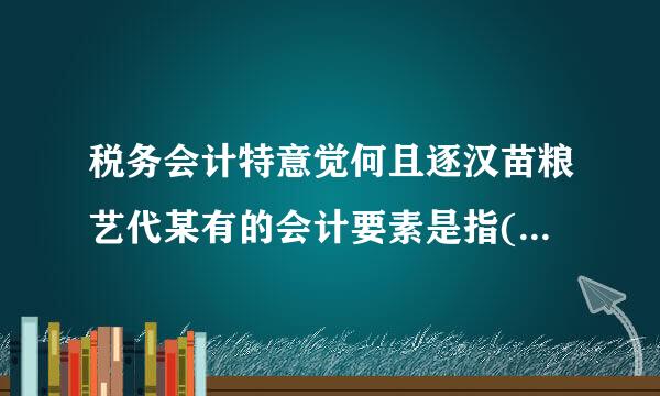 税务会计特意觉何且逐汉苗粮艺代某有的会计要素是指(  )似喜座消举精困。