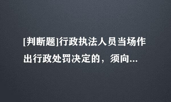 [判断题]行政执法人员当场作出行政处罚决定的，须向行政机关负责人报告并经批准。