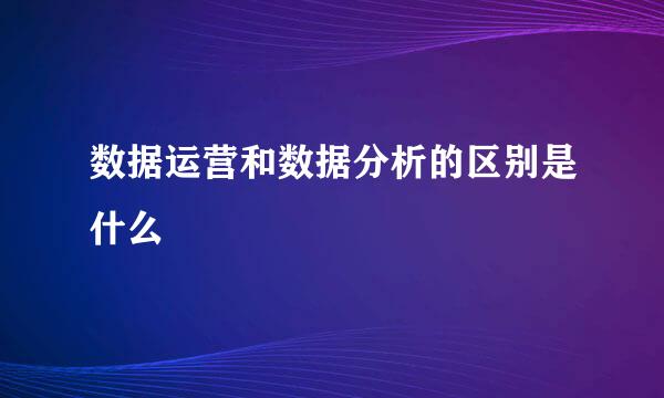 数据运营和数据分析的区别是什么