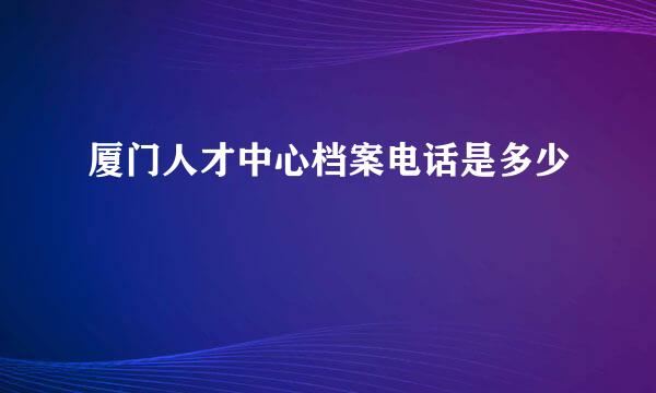 厦门人才中心档案电话是多少