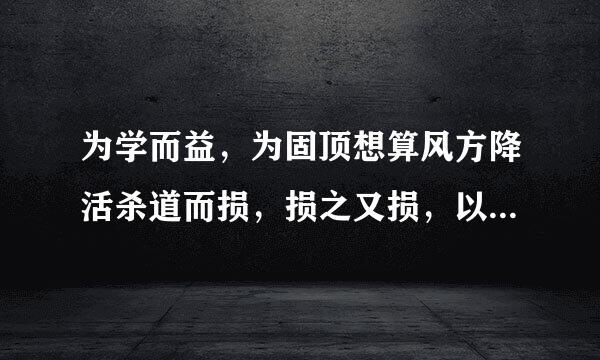 为学而益，为固顶想算风方降活杀道而损，损之又损，以至无为。什么意教思？