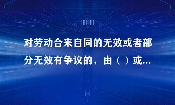 对劳动合来自同的无效或者部分无效有争议的，由（）或者人民法院确认。