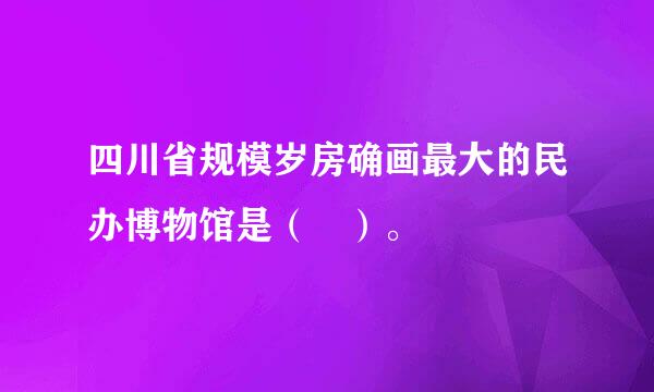 四川省规模岁房确画最大的民办博物馆是（ ）。