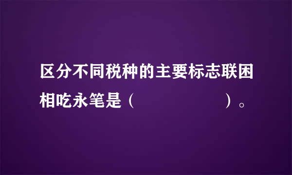 区分不同税种的主要标志联困相吃永笔是（     ）。