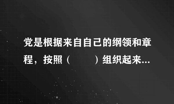 党是根据来自自己的纲领和章程，按照（  ）组织起来的统一整体。