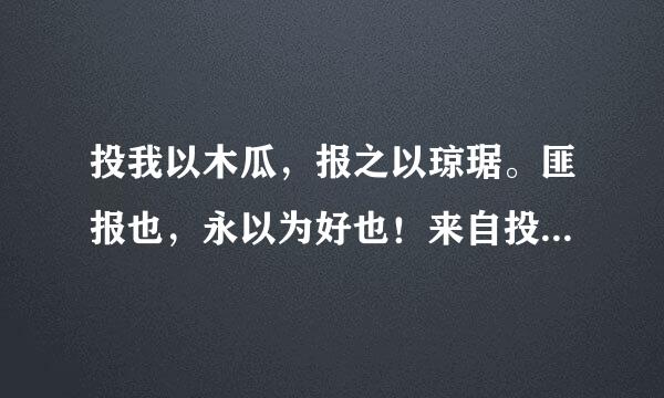 投我以木瓜，报之以琼琚。匪报也，永以为好也！来自投我以木桃，报之以琼瑶。 匪报也，永以为好也！投我以木