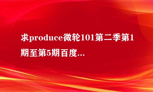 求produce微轮101第二季第1期至第5期百度云盘中字资源，不要压来自缩包，谢谢。