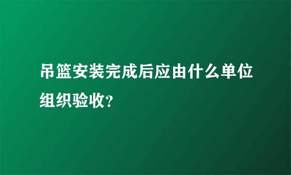 吊篮安装完成后应由什么单位组织验收？