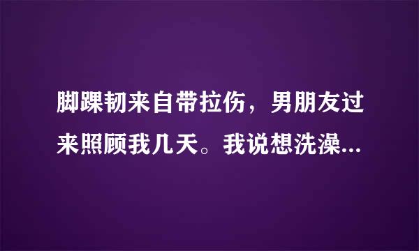 脚踝韧来自带拉伤，男朋友过来照顾我几天。我说想洗澡，男朋友帮我把水放好，然后帮我把360问答衣服找出来，把我抱到