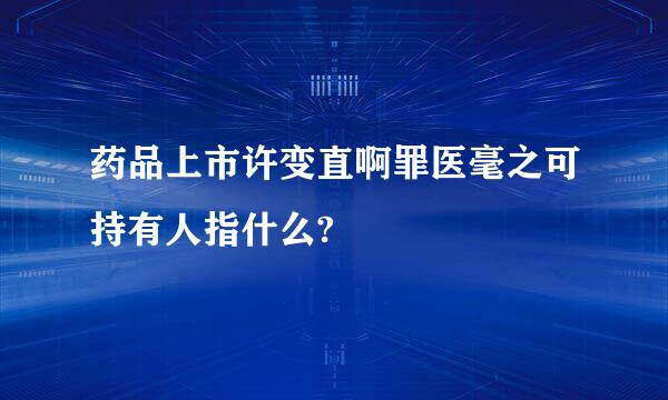 药品上市许变直啊罪医毫之可持有人指什么?