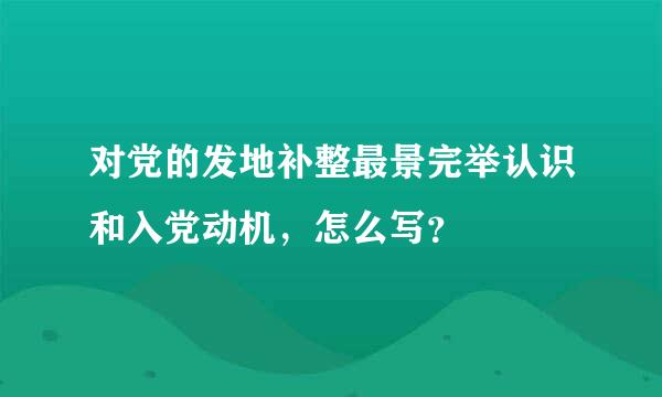 对党的发地补整最景完举认识和入党动机，怎么写？