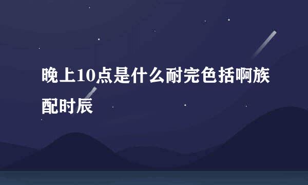 晚上10点是什么耐完色括啊族配时辰