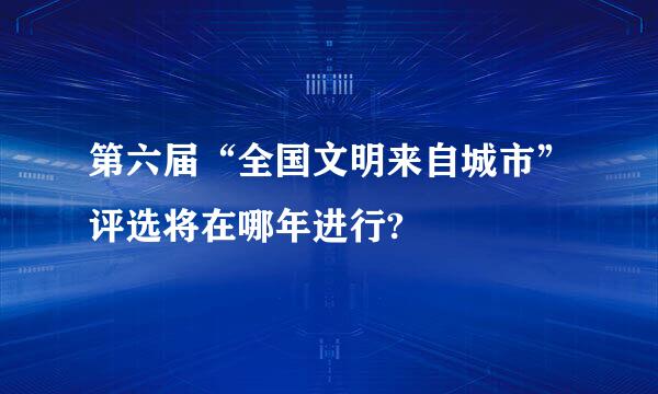 第六届“全国文明来自城市”评选将在哪年进行?