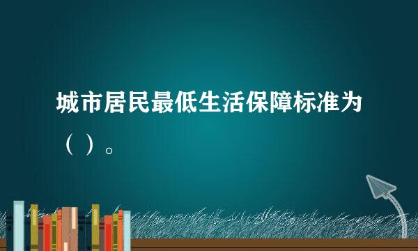 城市居民最低生活保障标准为（）。