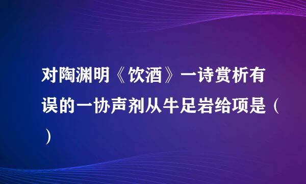 对陶渊明《饮酒》一诗赏析有误的一协声剂从牛足岩给项是（）