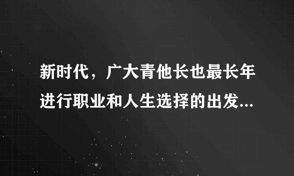 新时代，广大青他长也最长年进行职业和人生选择的出发点和落脚点是( )茶话补谈。A. 个人的生存需要B. 个人的发展需要C. 人民的需要D....