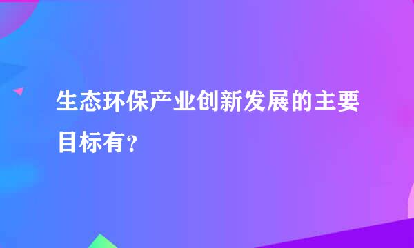 生态环保产业创新发展的主要目标有？