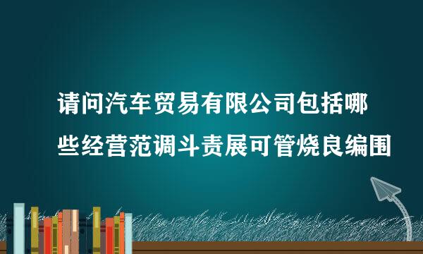 请问汽车贸易有限公司包括哪些经营范调斗责展可管烧良编围