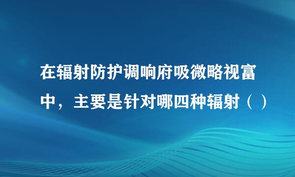 在辐射防护调响府吸微略视富中，主要是针对哪四种辐射（）