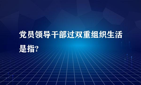 党员领导干部过双重组织生活是指?