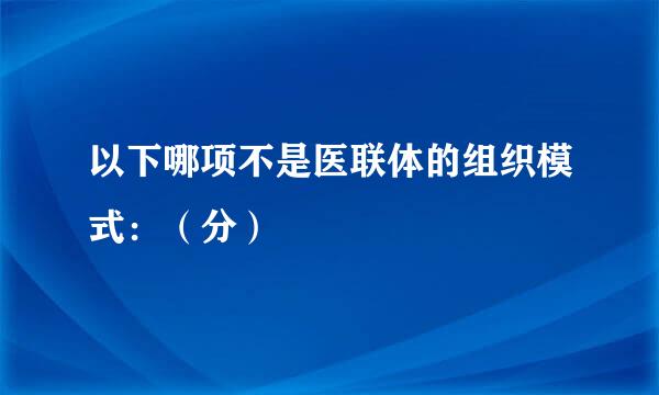 以下哪项不是医联体的组织模式：（分）