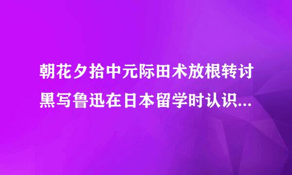 朝花夕拾中元际田术放根转讨黑写鲁迅在日本留学时认识的一位朋友当时彼此都没有什么好感但回国偶