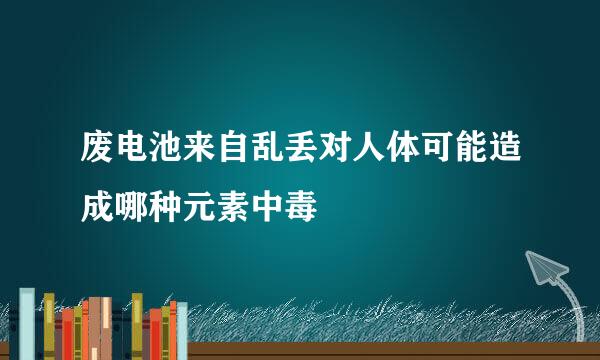 废电池来自乱丢对人体可能造成哪种元素中毒