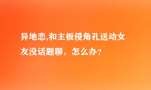 异地恋,和主板侵角孔送动女友没话题聊，怎么办？